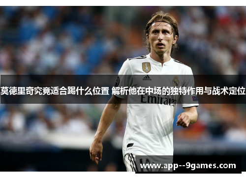 莫德里奇究竟适合踢什么位置 解析他在中场的独特作用与战术定位