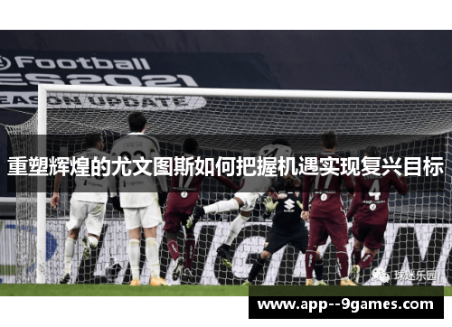 重塑辉煌的尤文图斯如何把握机遇实现复兴目标 重塑辉煌的尤文图斯如何把握机遇实现复兴目标