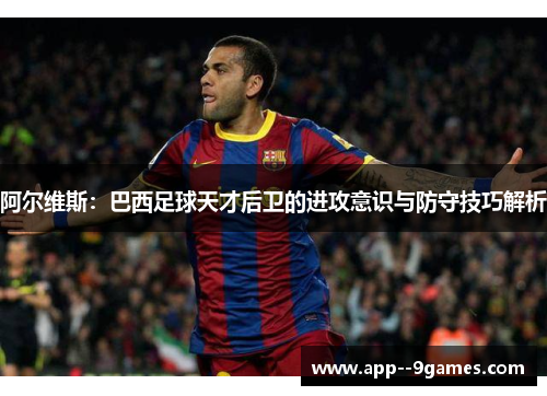 阿尔维斯:巴西足球天才后卫的进攻意识与防守技巧解析 阿尔维斯:巴西足球天才后卫的进攻意识与防守技巧解析