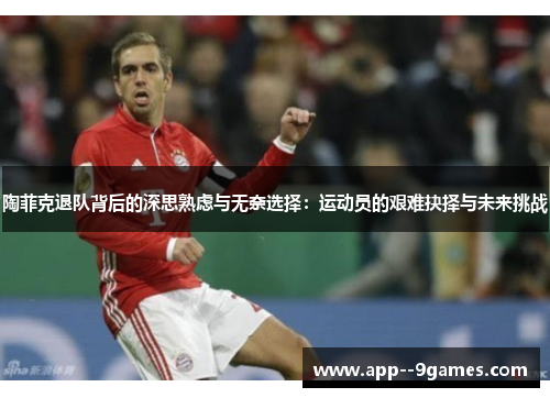 陶菲克退队背后的深思熟虑与无奈选择：运动员的艰难抉择与未来挑战