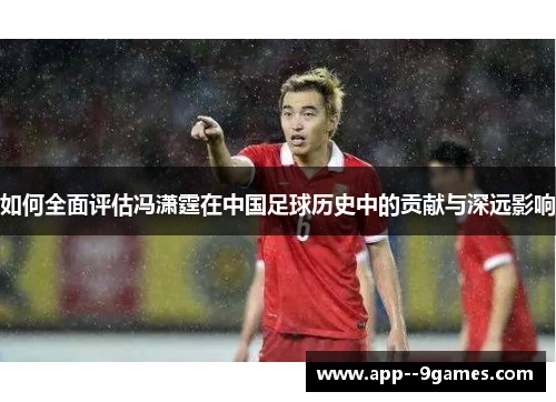 如何全面评估冯潇霆在中国足球历史中的贡献与深远影响 如何全面评估冯潇霆在中国足球历史中的贡献与深远影响