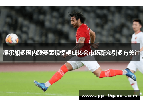 德尔加多国内联赛表现惊艳成转会市场新宠引多方关注 德尔加多国内联赛表现惊艳成转会市场新宠引多方关注