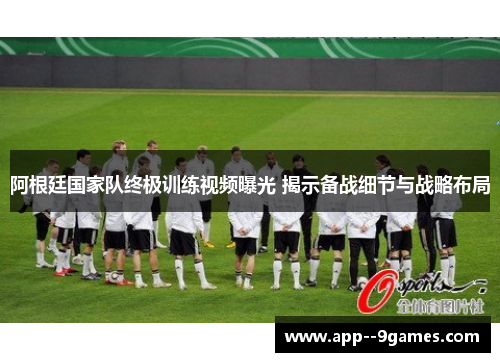 阿根廷国家队终极训练视频曝光 揭示备战细节与战略布局