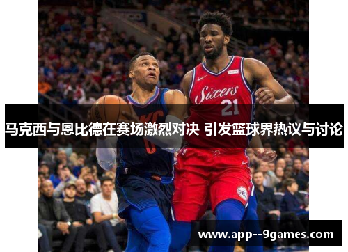 马克西与恩比德在赛场激烈对决 引发篮球界热议与讨论 马克西与恩比德在赛场激烈对决 引发篮球界热议与讨论