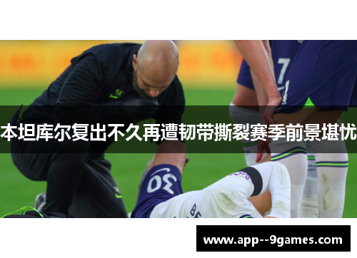 本坦库尔复出不久再遭韧带撕裂赛季前景堪忧 本坦库尔复出不久再遭韧带撕裂赛季前景堪忧
